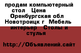 продам компьютерный стол › Цена ­ 2 000 - Оренбургская обл., Новотроицк г. Мебель, интерьер » Столы и стулья   